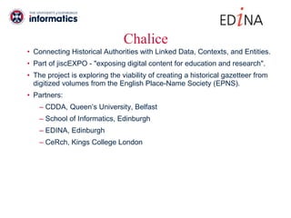 Chalice Connecting Historical Authorities with Linked Data, Contexts, and Entities. Part of jiscEXPO - "exposing digital content for education and research".  The project is exploring the viability of creating a historical gazetteer from digitized volumes from the English Place-Name Society (EPNS). Partners:  CDDA, Queen’s University, Belfast School of Informatics, Edinburgh EDINA, Edinburgh CeRch, Kings College London 