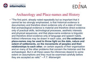Archaeology and Place-names and History "The first point, already noted repeatedly but so important that it cannot be too strongly emphasised, is that historical evidence is documentary and therefore direct evidence only of a state of mind; that archaeological evidence is material and therefore direct evidence only of practical skills, technological processes, aesthetic interests and physical sequences; and that place-name evidence is linguistic and therefore direct evidence only of language and speech habits. Indirect inferences may be drawn in each case, and  the evidence of place-names may be used to throw light on the date, nature and extent of settlements, on the movements of peoples and their relationships to each other , on certain aspects of their organisation and on many of the other problems that concern the historian and the archaeologist. But in all these cases the inferences depend to some extent on assumptions and they must be examined carefully before they are accepted as valid."  – F.T. Wainwright 