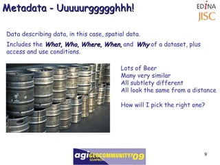 Data describing data, in this case, spatial data. Includes the  What, Who, Where, When,  and   Why  of a dataset, plus access and use conditions.  Metadata - Uuuuurggggghhh! Lots of Beer Many very similar  All subtlety different All look the same from a distance How will I pick the right one? 