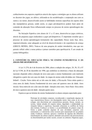 conhecimentos nos aspectos cognitivos através das regras e estratégias que os alunos utilizam
no decorrer dos jogos, no afetivo, utilizando-se da sociabilização e cooperação uns com os
outros e no motor, desenvolvendo assim as habilidades motoras específicas do esporte além
das manipulativas grossas, sendo assim, os jogos pré-desportivos podem fazer parte do
conteúdo da educação física influenciando sempre no processo de ensino aprendizagem dos
discentes.
Na Iniciação Esportiva com alunos de 11 a 12 anos, desenvolve-se jogos coletivos,
através de pequenos jogos (reduzidos) e jogos pré-desportivos. É importante ressaltar que o
processo de ensino–aprendizagem–treinamento das capacidades físicas nesta fase, deve,
impreterivelmente, estar adequado ao nível de desenvolvimento e de experiência da criança
(GRECO, BENDA, 2001). Trata-se de uma pesquisa de caráter introdutório, mas que nos
permite refletir sobre a nossa prática e pensar caminhos para aperfeiçoá-la. É um estudo de
caráter bibliográfico.
2. CONTEÚDO DA EDUCAÇÃO FÍSICA NO ENSINO FUNDAMENTAL E OS
JOGOS PRÉ-DESPORTIVOS
A Lei 11.274, de 6 de fevereiro de 2006, altera a redação dos artigos. 29, 30, 32 e 87
da Lei 9.394, de 20 de dezembro de 1996, que estabelece as diretrizes e bases da educação
nacional, dispondo sobre a duração de nove anos para o ensino fundamental, com matrícula
obrigatória a partir dos seis anos de idade. As etapas de ensino estão divididas em: Educação
Infantil - Creche: Faixa etária até os três anos de idade; a Pré-escola: Faixa etária quatro e
cinco anos de idade; Ensino Fundamental de nove anos até quatorze anos de idade. Anos
iniciais: faixa etária de seis a dez anos de idade - duração cinco anos. Anos finais: faixa etária
de onze a quatorze anos de idade - duração quatro anos.
Espera-se que ao término do ensino fundamental os alunos estejam capacitados para:
Participar de atividades corporais, reconhecendo e respeitando algumas de
suas características físicas e de desempenho motor, bem como as de seus
colegas, sem discriminar por características pessoais, físicas, sexuais, ou
sociais; Adotar atitudes de respeito mútuo, dignidade e solidariedade em
situações lúdicas e esportivas, buscando solucionar os conflitos de forma
não-violenta; Conhecer os limites e as possibilidades do próprio corpo de
forma a poder controlar algumas de suas atividades corporais com
autonomias e a valorizá-las como recursos para manutenção de sua própria
saúde; Conhecer, valorizar, apreciar e desfrutar de algumas das diferentes
manifestações da cultura corporal, adotando uma postura não preconceituosa
ou discriminatória por razões sociais, sexuais ou culturais; Organizar jogos,
 
