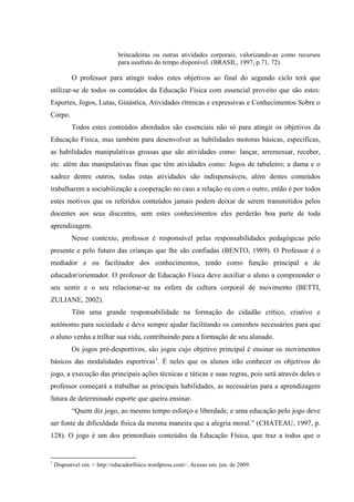 brincadeiras ou outras atividades corporais, valorizando-as como recursos
para usufruto do tempo disponível. (BRASIL, 1997, p.71, 72).
O professor para atingir todos estes objetivos ao final do segundo ciclo terá que
utilizar-se de todos os conteúdos da Educação Física com essencial proveito que são estes:
Esportes, Jogos, Lutas, Ginástica, Atividades rítmicas e expressivas e Conhecimentos Sobre o
Corpo.
Todos estes conteúdos abordados são essenciais não só para atingir os objetivos da
Educação Física, mas também para desenvolver as habilidades motoras básicas, específicas,
as habilidades manipulativas grossas que são atividades como: lançar, arremessar, receber,
etc. além das manipulativas finas que têm atividades como: Jogos de tabuleiro; a dama e o
xadrez dentre outros, todas estas atividades são indispensáveis, além destes conteúdos
trabalharem a sociabilização a cooperação no caso a relação eu com o outro, então é por todos
estes motivos que os referidos conteúdos jamais podem deixar de serem transmitidos pelos
docentes aos seus discentes, sem estes conhecimentos eles perderão boa parte de toda
aprendizagem.
Nesse contexto, professor é responsável pelas responsabilidades pedagógicas pelo
presente e pelo futuro das crianças que lhe são confiadas (BENTO, 1989). O Professor é o
mediador e ou facilitador dos conhecimentos, tendo como função principal a de
educador/orientador. O professor de Educação Física deve auxiliar o aluno a compreender o
seu sentir e o seu relacionar-se na esfera da cultura corporal de movimento (BETTI,
ZULIANE, 2002).
Têm uma grande responsabilidade na formação do cidadão crítico, criativo e
autônomo para sociedade e deve sempre ajudar facilitando os caminhos necessários para que
o aluno venha a trilhar sua vida, contribuindo para a formação de seu alunado.
Os jogos pré-desportivos, são jogos cujo objetivo principal é ensinar os movimentos
básicos das modalidades esportivas1
. É neles que os alunos irão conhecer os objetivos do
jogo, a execução das principais ações técnicas e táticas e suas regras, pois será através deles o
professor começará a trabalhar as principais habilidades, as necessárias para a aprendizagem
futura de determinado esporte que queira ensinar.
“Quem diz jogo, ao mesmo tempo esforço e liberdade, e uma educação pelo jogo deve
ser fonte de dificuldade física da mesma maneira que a alegria moral.” (CHATEAU, 1997, p.
128). O jogo é um dos primordiais conteúdos da Educação Física, que traz a todos que o
1
Disponível em: < http://educadorfisico.wordpress.com>. Acesso em: jun. de 2009.
 