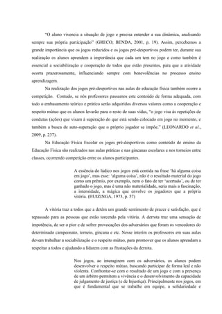 “O aluno vivencia a situação de jogo e precisa entender a sua dinâmica, analisando
sempre sua própria participação” (GRECO; BENDA, 2001, p. 19). Assim, percebemos a
grande importância que os jogos reduzidos e os jogos pré-desportivos podem ter, durante sua
realização os alunos aprendem a importância que cada um tem no jogo e como também é
essencial a sociabilização e cooperação de todos que estão presentes, para que a atividade
ocorra prazerosamente, influenciando sempre com benevolências no processo ensino
aprendizagem.
Na realização dos jogos pré-desportivos nas aulas de educação física também ocorre a
competição. Contudo, se nós professores passamos este conteúdo de forma adequada, com
todo o embasamento teórico e prático serão adquiridos diversos valores como a cooperação e
respeito mútuo que os alunos levarão para o resto de suas vidas, “o jogo visa às repetições de
condutas (ações) que visam à superação do que está sendo colocado em jogo no momento, e
também a busca de auto-superação que o próprio jogador se impõe.” (LEONARDO et al.,
2009, p. 237).
Na Educação Física Escolar os jogos pré-desportivos como conteúdo de ensino da
Educação Física são realizados nas aulas práticas e nas gincanas escolares e nos torneios entre
classes, ocorrendo competição entre os alunos participantes.
A essência do lúdico nos jogos está contida na frase ‘há alguma coisa
em jogo’, mas esse: ‘alguma coisa’, não é o resultado material do jogo
como um prêmio, por exemplo, nem o fato de ter ‘acertado’, ou de ter
ganhado o jogo, mas é uma não materialidade, seria mais a fascinação,
a intensidade, a mágica que envolve os jogadores que a própria
vitória. (HUIZINGA, 1973, p. 57)
A vitória traz a todos que a detém um grande sentimento de prazer e satisfação, que é
repassado para as pessoas que estão torcendo pela vitória. A derrota traz uma sensação de
impotência, de ser o pior e de sofrer provocações dos adversários que foram os vencedores do
determinado campeonato, torneio, gincana e etc. Nesse interim os professores em suas aulas
devem trabalhar a sociabilização e o respeito mútuo, para promover que os alunos aprendam a
respeitar a todos e ajudando a lidarem com as frustações da derrota.
Nos jogos, ao interagirem com os adversários, os alunos podem
desenvolver o respeito mútuo, buscando participar de forma leal e não
violenta. Confrontar-se com o resultado de um jogo e com a presença
de um árbitro permitem a vivência e o desenvolvimento da capacidade
de julgamento de justiça (e de Injustiça). Principalmente nos jogos, em
que é fundamental que se trabalhe em equipe, a solidariedade e
 