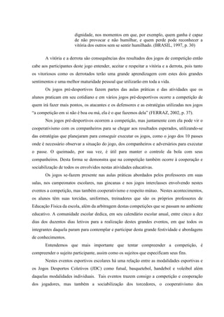 dignidade, nos momentos em que, por exemplo, quem ganha é capaz
de não provocar e não humilhar, e quem perde pode reconhecer a
vitória dos outros sem se sentir humilhado. (BRASIL, 1997, p. 30)
A vitória e a derrota são consequências dos resultados dos jogos de competição então
cabe aos participantes deste jogo entender, aceitar e respeitar a vitória e a derrota, pois tanto
os vitoriosos como os derrotados terão uma grande aprendizagem com estes dois grandes
sentimentos e uma melhor maturidade pessoal que utilizarão em toda a vida.
Os jogos pré-desportivos fazem partes das aulas práticas e das atividades que os
alunos praticam em seu cotidiano e em vários jogos pré-desportivos ocorre a competição de
quem irá fazer mais pontos, os atacantes e os defensores e as estratégias utilizadas nos jogos
“a competição em si não é boa ou má, ela é o que fazemos dela” (FERRAZ, 2002, p. 37).
Nos jogos pré-desportivos ocorrem a competição, mas juntamente com ela pode vir o
cooperativismo com os companheiros para se chegar aos resultados esperados, utilizando-se
das estratégias que planejaram para conseguir executar os jogos, como o jogo dos 10 passes
onde é necessário observar a situação do jogo, dos companheiros e adversários para executar
o passe. O queimado, por sua vez, é útil para manter o controle da bola com seus
companheiros. Desta forma se demonstra que na competição também ocorre à cooperação e
sociabilização de todos os envolvidos nestas atividades educativas.
Os jogos se-fazem presente nas aulas práticas abordados pelos professores em suas
salas, nos campeonatos escolares, nas gincanas e nos jogos interclasses envolvendo nestes
eventos a competição, mas também cooperativismo e respeito mútuo. Nestes acontecimentos,
os alunos têm suas torcidas, uniformes, treinadores que são os próprios professores de
Educação Física da escola, além da arbitragem destas competições que se passam no ambiente
educativo. A comunidade escolar dedica, em seu calendário escolar anual, entre cinco a dez
dias dos duzentos dias letivos para a realização destes grandes eventos, em que todos os
integrantes daquela param para contemplar e participar desta grande festividade e abordagens
de conhecimentos.
Entendemos que mais importante que tentar compreender a competição, é
compreender o sujeito participante, assim como os sujeitos que especificam seus fins.
Nestes eventos esportivos escolares há uma relação entre as modalidades esportivas e
os Jogos Desportos Coletivos (JDC) como futsal, basquetebol, handebol e voleibol além
daquelas modalidades individuais. Tais eventos trazem consigo a competição e cooperação
dos jogadores, mas também a sociabilização dos torcedores, o cooperativismo dos
 