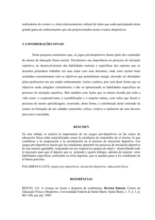 realizadores do evento e o inter-relacionamento cultural de todos que estão participando desta
grande gama de conhecimentos que são proporcionados nestes eventos desportivos.
3. CONSIDERAÇÕES FINAIS
Nesta pesquisa concluímos que, os jogos pré-desportivos fazem parte dos conteúdos
de ensino da educação física escolar. Percebemos sua importância no processo de iniciação
esportiva, no desenvolvimento das habilidades motoras e específicas dos esportes que os
docentes pretendem trabalhar em suas aulas com seus discentes, onde estes trazem bons
resultados coerentemente com os objetivos que pretendemos atingir, devendo ser abordados
pelos professores em seu amplo embasamento: teoria e prática, pois será desta forma que os
objetivos serão atingidos corretamente e não só aprimorando as habilidades específicas no
processo de iniciação esportiva. Mas também com lições que os alunos levarão por toda a
vida como: o cooperativismo, a sociabilização e o respeito mútuo, com todos que fazem o
processo de ensino aprendizagem, ocorrendo, desta forma, a contribuição deste conteúdo de
ensino na formação de um cidadão consciente, crítico, criativo e autônomo de seus deveres
para com a sociedade.
RESUMEN
En este trabajo se analiza la importancia de los juegos pre-deportivos en las clases de
educación física están materializados como la enseñanza de contenidos de el mismo, lo que
contribuye a la cooperación y la socialización en el proceso de iniciación deportiva. Los
juegos pre-deportivos hacen que los estudiantes aprueben los procesos de iniciación deportiva
de una manera agradable, respetando así sus respectivos grupos de edad y desarrollando todo
lo necesario para que el deporte que se pretende y quiere trabajar, además de mejorar otras
habilidades específicas contenidas en otros deportes, que se pueden pasar a los estudiantes en
el futuro próximo.
PALABRAS CLAVE: juegos pre-deportivos; iniciación deportiva; educación física.
REFERÊNCIAS
BENTO, J.O. A criança no treino e desporto de rendimento. Revista Kinesis. Centro de
Educação Física e Desportos. Universidade Federal de Santa Maria: Santa Maria, v. 5, n. 1, p.
001-160, jan./jul. 1989.
 