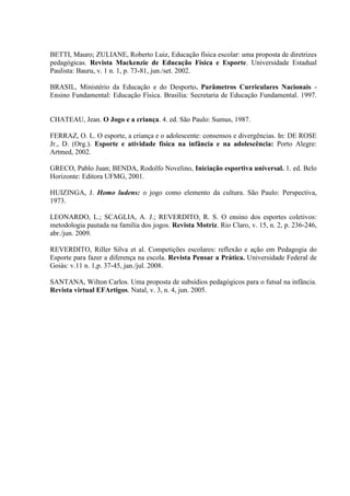 BETTI, Mauro; ZULIANE, Roberto Luiz, Educação física escolar: uma proposta de diretrizes
pedagógicas. Revista Mackenzie de Educação Física e Esporte. Universidade Estadual
Paulista: Bauru, v. 1 n. 1, p. 73-81, jun./set. 2002.
BRASIL, Ministério da Educação e do Desporto. Parâmetros Curriculares Nacionais -
Ensino Fundamental: Educação Física. Brasília: Secretaria de Educação Fundamental. 1997.
CHATEAU, Jean. O Jogo e a criança. 4. ed. São Paulo: Sumus, 1987.
FERRAZ, O. L. O esporte, a criança e o adolescente: consensos e divergências. In: DE ROSE
Jr., D. (Org.). Esporte e atividade física na infância e na adolescência: Porto Alegre:
Artmed, 2002.
GRECO, Pablo Juan; BENDA, Rodolfo Novelino, Iniciação esportiva universal. 1. ed. Belo
Horizonte: Editora UFMG, 2001.
HUIZINGA, J. Homo ludens: o jogo como elemento da cultura. São Paulo: Perspectiva,
1973.
LEONARDO, L.; SCAGLIA, A. J.; REVERDITO, R. S. O ensino dos esportes coletivos:
metodologia pautada na família dos jogos. Revista Motriz. Rio Claro, v. 15, n. 2, p. 236-246,
abr./jun. 2009.
REVERDITO, Riller Silva et al. Competições escolares: reflexão e ação em Pedagogia do
Esporte para fazer a diferença na escola. Revista Pensar a Prática. Universidade Federal de
Goiás: v.11 n. 1,p. 37-45, jan./jul. 2008.
SANTANA, Wilton Carlos. Uma proposta de subsídios pedagógicos para o futsal na infância.
Revista virtual EFArtigos. Natal, v. 3, n. 4, jun. 2005.
 