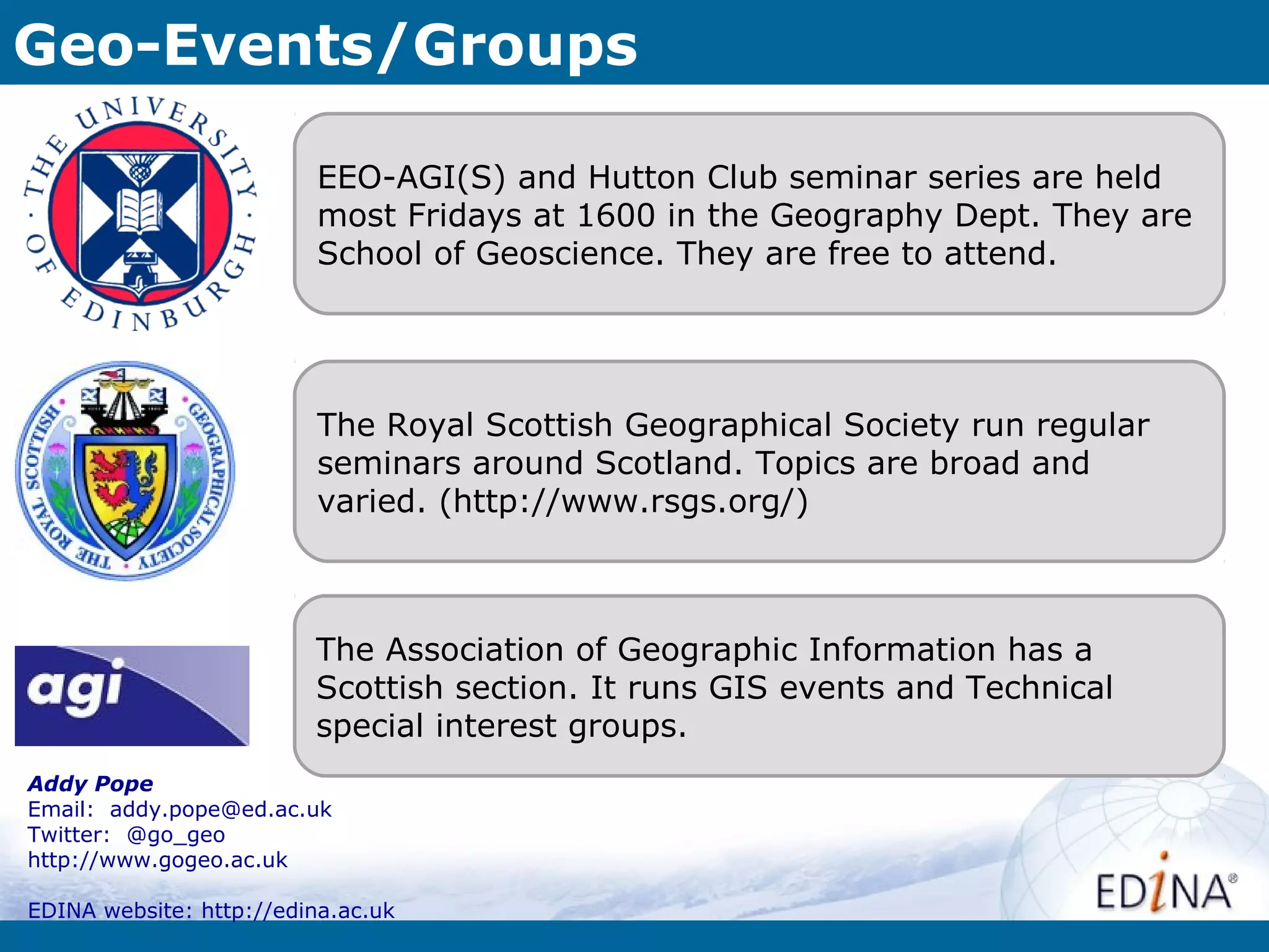 Geo-Events/Groups

                          EEO-AGI(S) and Hutton Club seminar series are held
                          most Fridays at 1600 in the Geography Dept. They are
                          School of Geoscience. They are free to attend.




                          The Royal Scottish Geographical Society run regular
                          seminars around Scotland. Topics are broad and
                          varied. (http://www.rsgs.org/)



                         The Association of Geographic Information has a
                         Scottish section. It runs GIS events and Technical
                         special interest groups.
Addy Pope
Email: addy.pope@ed.ac.uk
Twitter: @go_geo
http://www.gogeo.ac.uk

EDINA website: http://edina.ac.uk
 