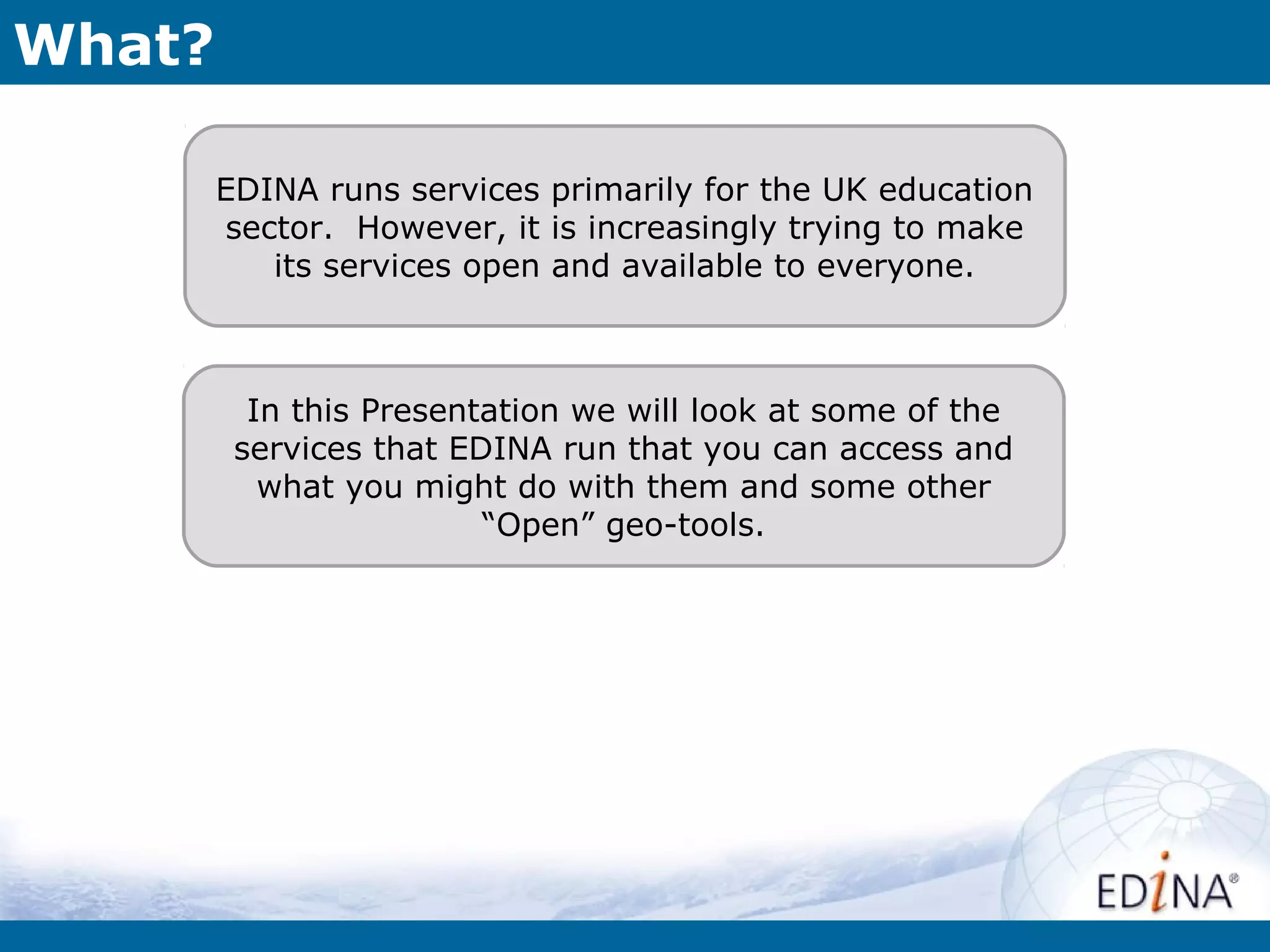 What?

        EDINA runs services primarily for the UK education
        sector. However, it is increasingly trying to make
           its services open and available to everyone.



          In this Presentation we will look at some of the
         services that EDINA run that you can access and
           what you might do with them and some other
                         “Open” geo-tools.
 