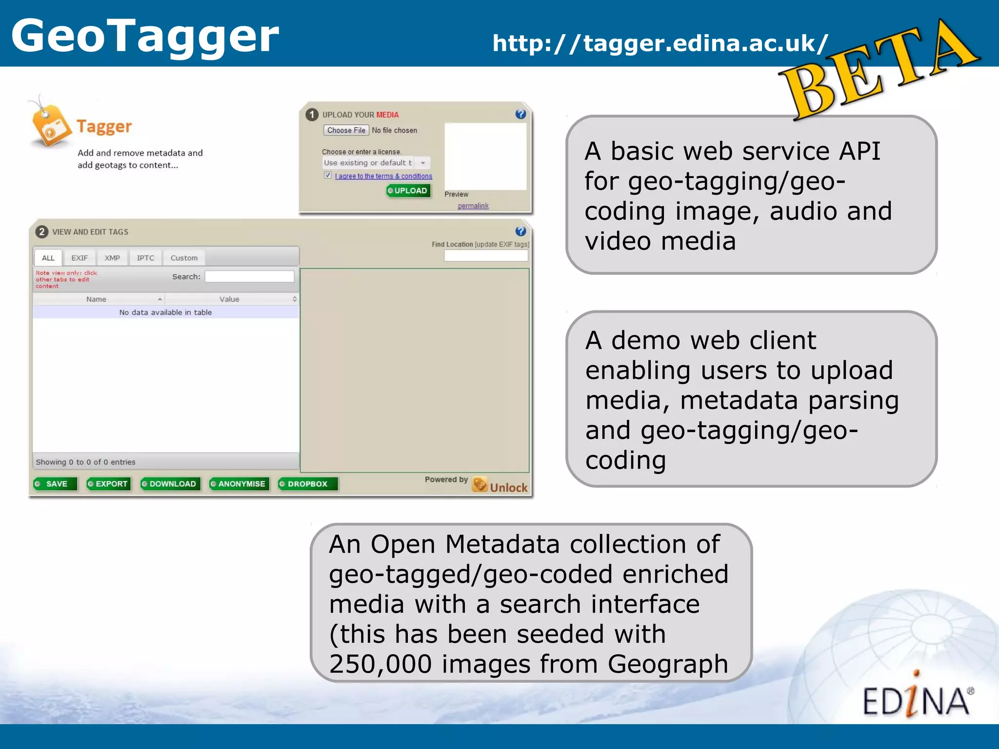 GeoTagger               http://tagger.edina.ac.uk/



                               A basic web service API
                               for geo-tagging/geo-
                               coding image, audio and
                               video media


                               A demo web client
                               enabling users to upload
                               media, metadata parsing
                               and geo-tagging/geo-
                               coding


            An Open Metadata collection of
            geo-tagged/geo-coded enriched
            media with a search interface
            (this has been seeded with
            250,000 images from Geograph
 