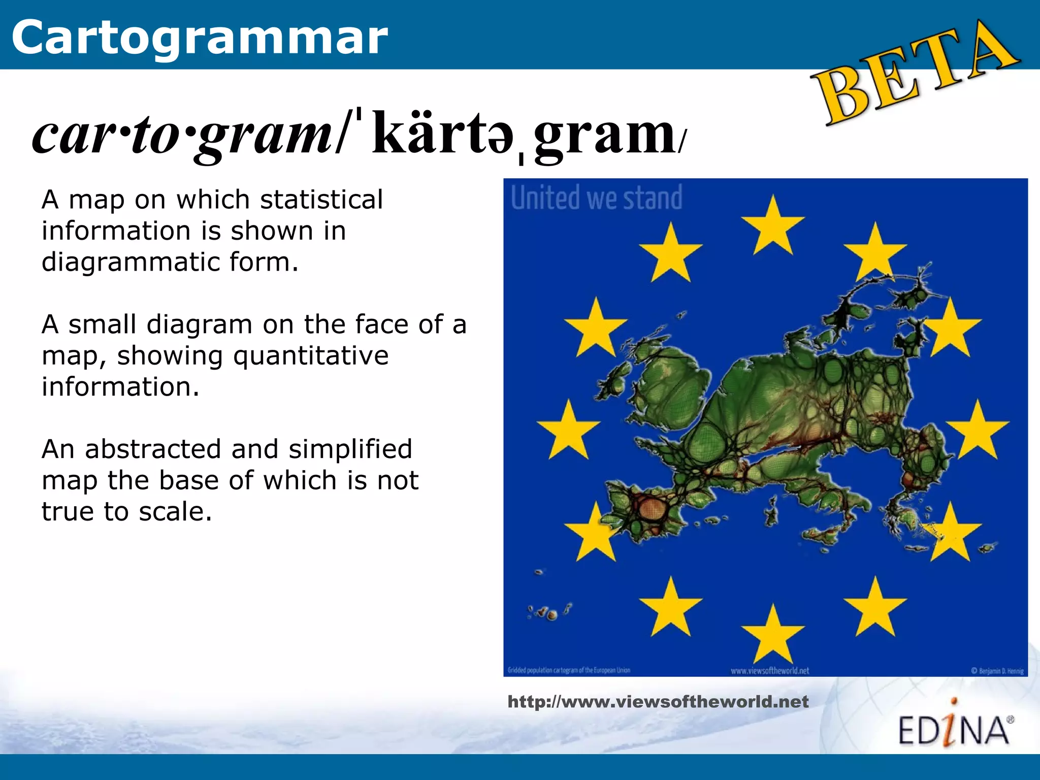 Cartogrammar

car·to·gram/ˈ kärtəˌ gram/
A map on which statistical
information is shown in
diagrammatic form.

A small diagram on the face of a
map, showing quantitative
information.

An abstracted and simplified
map the base of which is not
true to scale.




                                   http://www.viewsoftheworld.net
 