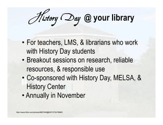 History Day @ your library

      •  For teachers, LMS, & librarians who work
         with History Day students
      •  Breakout sessions on research, reliable
         resources, & responsible use
      •  Co-sponsored with History Day, MELSA, &
         History Center
      •  Annually in November

http://www.flickr.com/photos/8867046@N07/2754788861
 