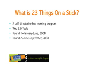 What is 23 Things On a Stick? 
•    A self-directed online learning program
•    Web 2.0 Tools
•    Round 1--January-June, 2008
•    Round 2--June-September, 2008
 