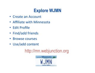 Explore WJMN 
•    Create an Account 
•    Aﬃliate with Minnesota 
•    Edit Proﬁle 
•    Find/add friends 
•    Browse courses 
•    Use/add content 
            http://mn.webjunction.org
 