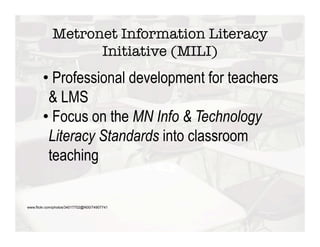 Metronet Information Literacy
                   Initiative (MILI)
        •  Professional development for teachers
         & LMS
        •  Focus on the MN Info & Technology
         Literacy Standards into classroom
         teaching

www.flickr.com/photos/34017702@N00/74907741
 