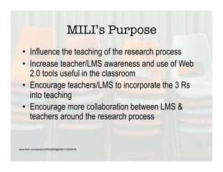 MILI’s Purpose
  •  Influence the teaching of the research process
  •  Increase teacher/LMS awareness and use of Web
     2.0 tools useful in the classroom
  •  Encourage teachers/LMS to incorporate the 3 Rs
     into teaching
  •  Encourage more collaboration between LMS &
     teachers around the research process


www.flickr.com/photos/50502690@N00/112295678
 