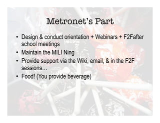 Metronet’s Part
•  Design & conduct orientation + Webinars + F2Fafter
   school meetings
•  Maintain the MILI Ning
•  Provide support via the Wiki, email, & in the F2F
   sessions…
•  Food! (You provide beverage)
 