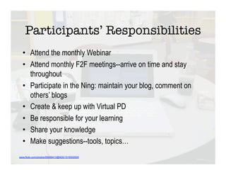 Participants’ Responsibilities
  •  Attend the monthly Webinar
  •  Attend monthly F2F meetings--arrive on time and stay
     throughout
  •  Participate in the Ning: maintain your blog, comment on
     others’ blogs
  •  Create & keep up with Virtual PD
  •  Be responsible for your learning
  •  Share your knowledge
  •  Make suggestions--tools, topics…
www.flickr.com/photos/59089413@N00/1516930505
 
