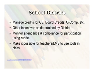 School District
   •  Manage credits for CE, Board Credits, Q-Comp, etc.
   •  Other incentives as determined by District
   •  Monitor attendance & compliance for participation
      using rubric
   •  Make it possible for teachers/LMS to use tools in
      class

www.flickr.com/photos/49978599@N00/476682746
 