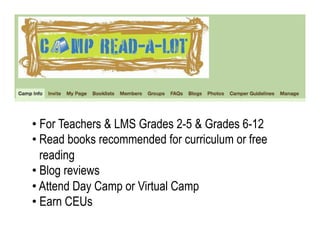 •  For Teachers & LMS Grades 2-5 & Grades 6-12
• Read books recommended for curriculum or free
   reading
•  Blog reviews
•  Attend Day Camp or Virtual Camp
•  Earn CEUs
 