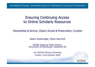 Knowledge Exchange: Sustainable Access to Publications & Long-term Preservation




               Ensuring Continuing Access
              to Online Scholarly Resources

   Stewardship & Service, (Open) Access & Preservation, Curation


                    Adam Rusbridge, Peter Burnhill

                       EDINA National Data Centre,
                   University of Edinburgh, Scotland UK

                        UK LOCKSS Alliance Workshop
                         London, 22nd October 2009



                                                                                  1
 
