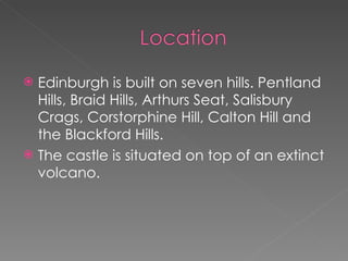 Edinburgh is built on seven hills. Pentland Hills, Braid Hills, Arthurs Seat, Salisbury Crags, Corstorphine Hill, Calton Hill and the Blackford Hills.  The castle is situated on top of an extinct volcano.  