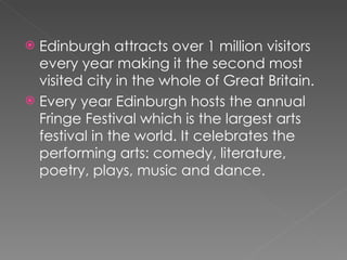 Edinburgh attracts over 1 million visitors every year making it the second most visited city in the whole of Great Britain.  Every year Edinburgh hosts the annual Fringe Festival which is the largest arts festival in the world. It celebrates the performing arts: comedy, literature, poetry, plays, music and dance.  