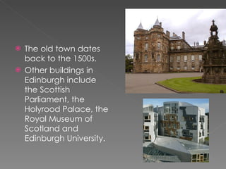 The old town dates back to the 1500s. Other buildings in Edinburgh include the Scottish Parliament, the Holyrood Palace, the Royal Museum of Scotland and Edinburgh University.  