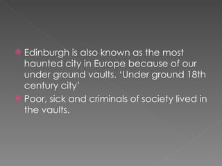 Edinburgh is also known as the most haunted city in Europe because of our under ground vaults. ‘Under ground 18th century city’ Poor, sick and criminals of society lived in the vaults.  