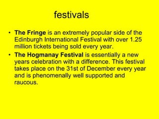 festivals The Fringe  is an extremely popular side of the Edinburgh International Festival with over 1.25 million tickets being sold every year.  The Hogmanay Festival  is essentially a new years celebration with a difference. This festival takes place on the 31st of December every year and is phenomenally well supported and raucous.  