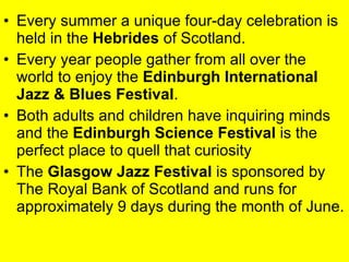 Every summer a unique four-day celebration is held in the  Hebrides  of Scotland.  Every year people gather from all over the world to enjoy the  Edinburgh International Jazz & Blues Festival .  Both adults and children have inquiring minds and the  Edinburgh Science Festival  is the perfect place to quell that curiosity  The  Glasgow Jazz Festival  is sponsored by The Royal Bank of Scotland and runs for approximately 9 days during the month of June.  