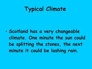 Typical Climate   Scotland has a very changeable climate. One minute the sun could be splitting the stones, the next minute it could be lashing rain.   