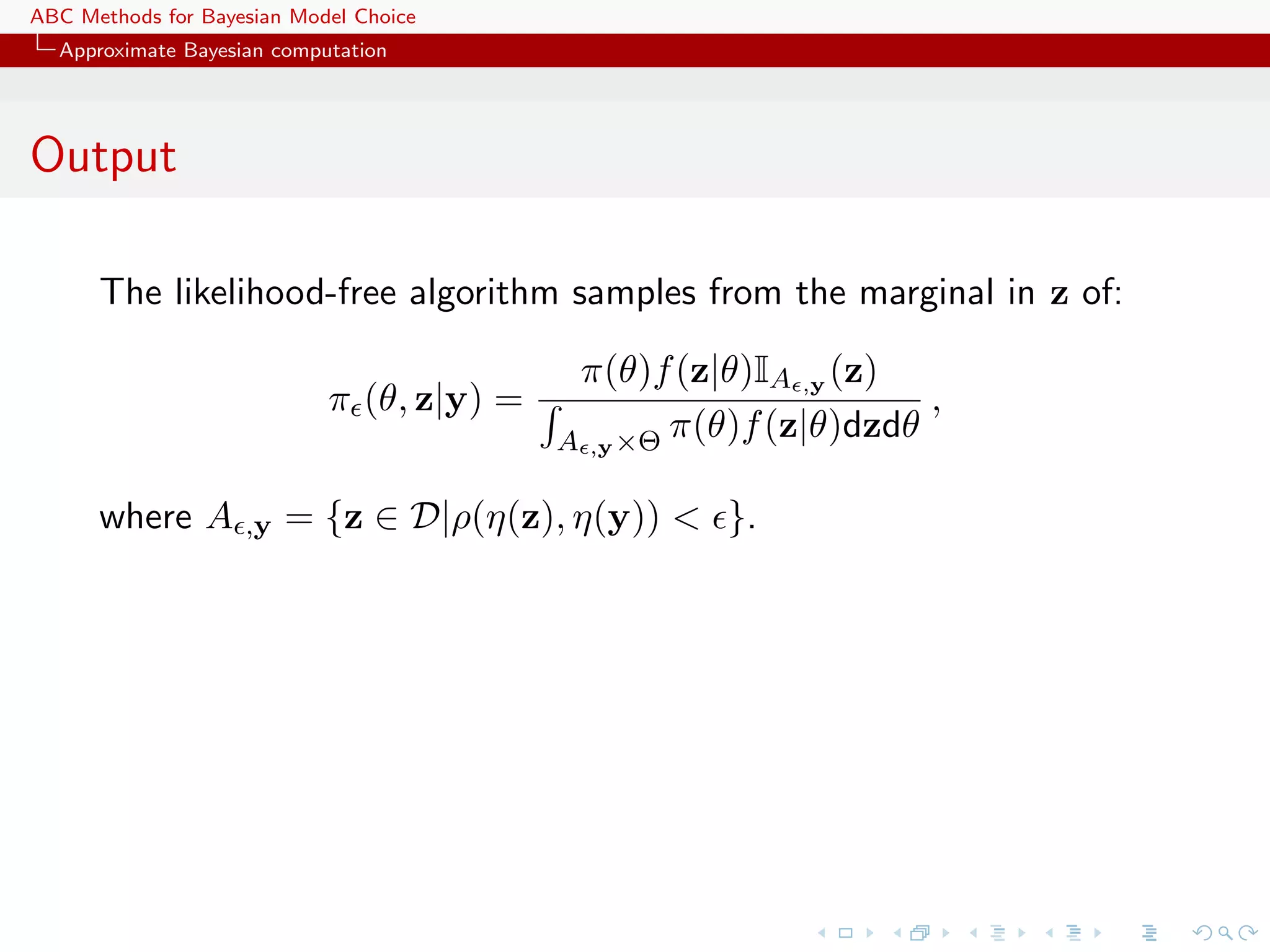 ABC Methods for Bayesian Model Choice
  Approximate Bayesian computation




Output

      The likelihood-free algorithm samples from the marginal in z of:

                                            π(θ)f (z|θ)IA ,y (z)
                            π (θ, z|y) =                           ,
                                           A ,y ×Θ π(θ)f (z|θ)dzdθ

      where A       ,y   = {z ∈ D|ρ(η(z), η(y)) < }.
 