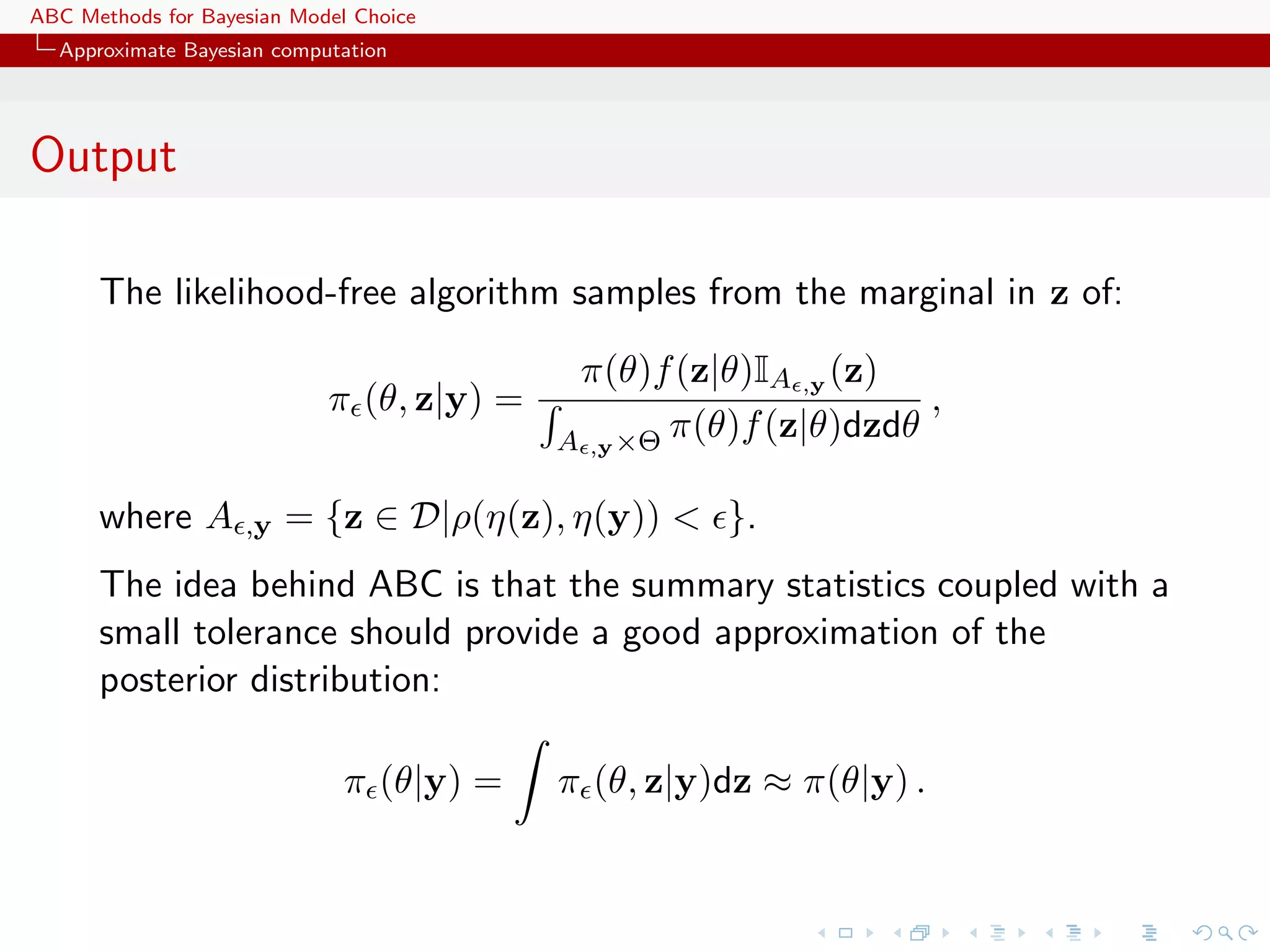 ABC Methods for Bayesian Model Choice
  Approximate Bayesian computation




Output

      The likelihood-free algorithm samples from the marginal in z of:

                                            π(θ)f (z|θ)IA ,y (z)
                            π (θ, z|y) =                           ,
                                           A ,y ×Θ π(θ)f (z|θ)dzdθ

      where A       ,y   = {z ∈ D|ρ(η(z), η(y)) < }.
      The idea behind ABC is that the summary statistics coupled with a
      small tolerance should provide a good approximation of the
      posterior distribution:

                              π (θ|y) =    π (θ, z|y)dz ≈ π(θ|y) .
 