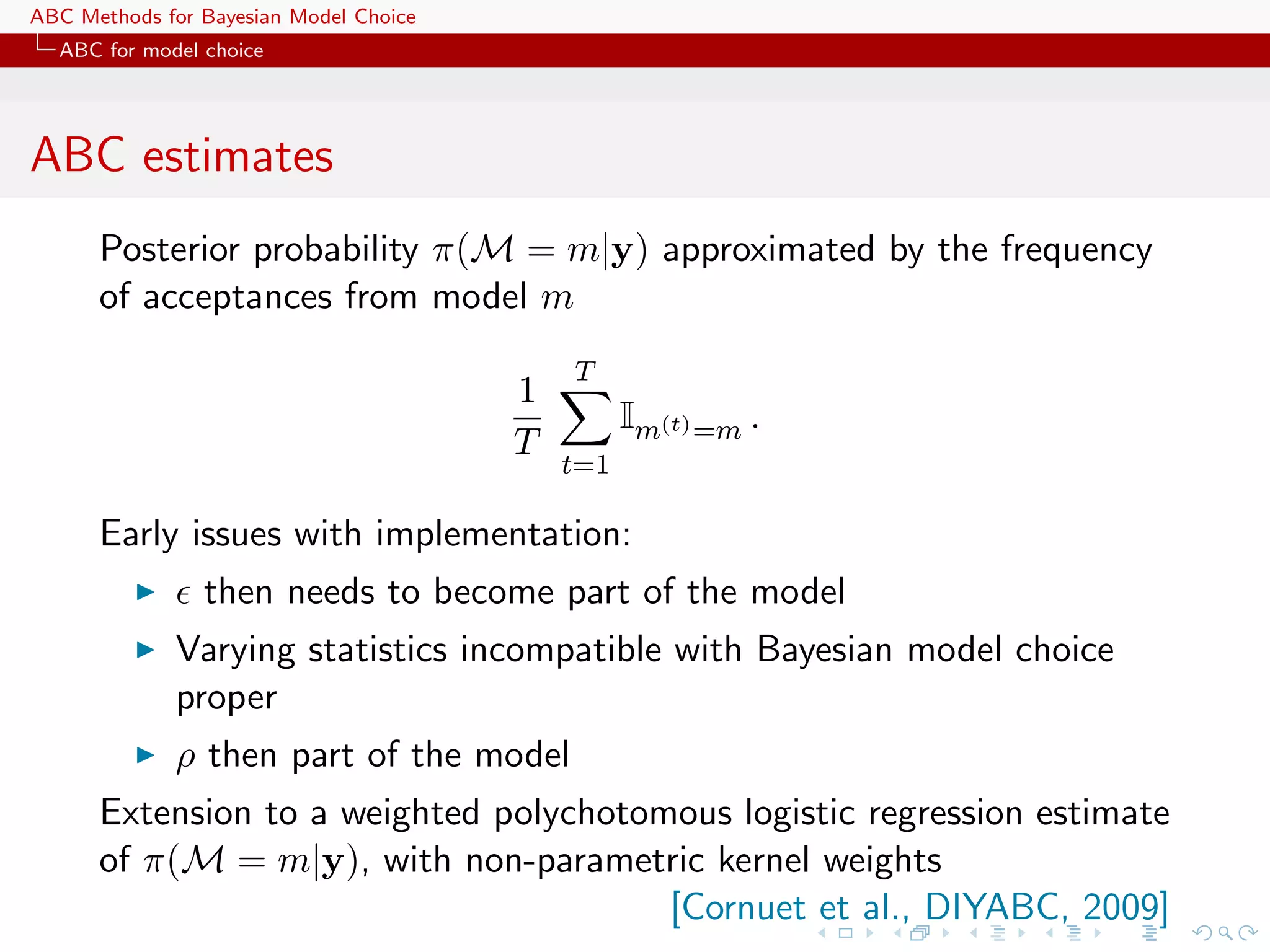ABC Methods for Bayesian Model Choice
  ABC for model choice




ABC estimates
      Posterior probability π(M = m|y) approximated by the frequency
      of acceptances from model m
                                            T
                                        1
                                                  Im(t) =m .
                                        T
                                            t=1

      Early issues with implementation:
                then needs to become part of the model
             Varying statistics incompatible with Bayesian model choice
             proper
             ρ then part of the model
      Extension to a weighted polychotomous logistic regression estimate
      of π(M = m|y), with non-parametric kernel weights
                                        [Cornuet et al., DIYABC, 2009]
 