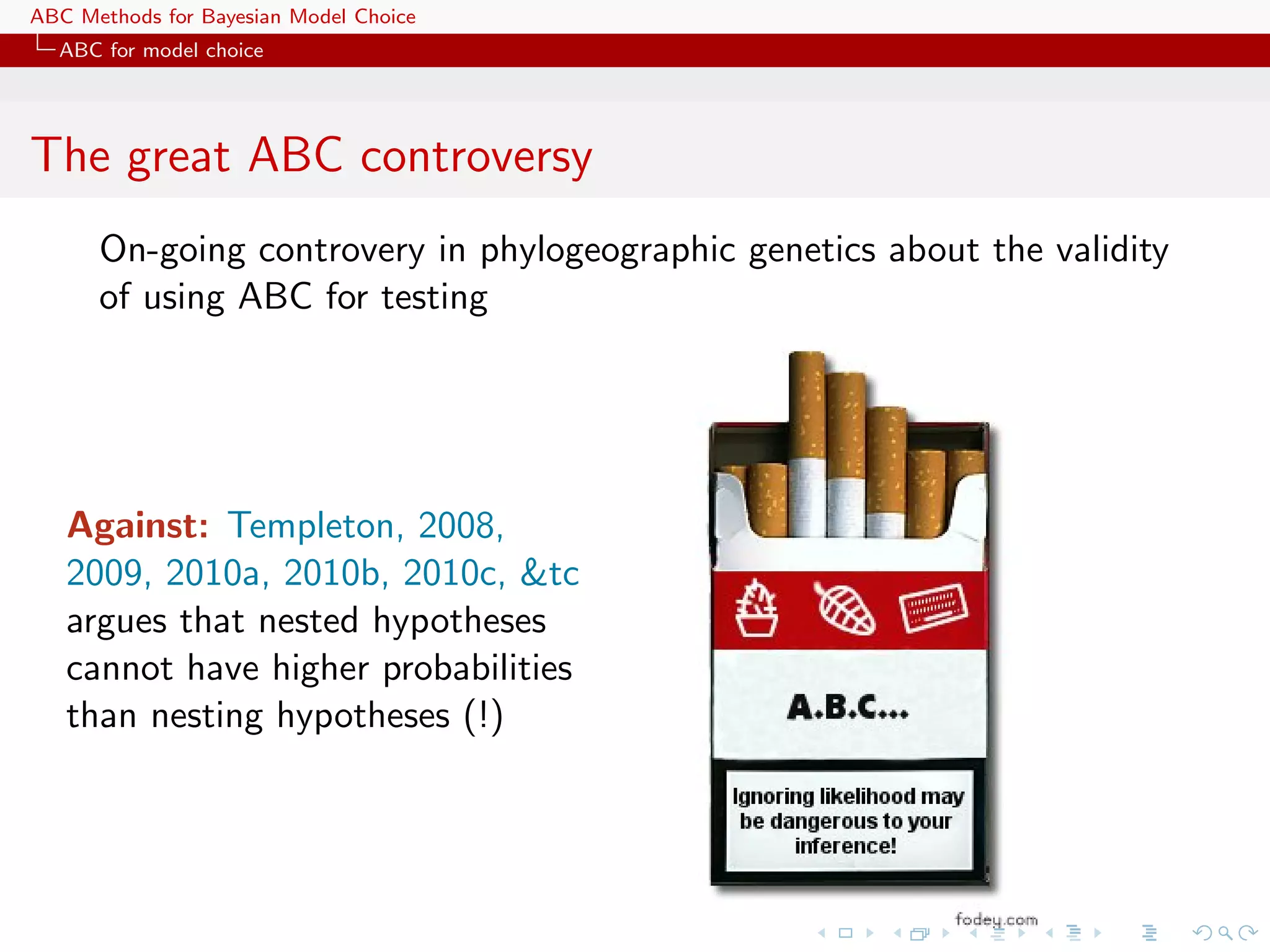 ABC Methods for Bayesian Model Choice
  ABC for model choice




The great ABC controversy
      On-going controvery in phylogeographic genetics about the validity
      of using ABC for testing




   Against: Templeton, 2008,
   2009, 2010a, 2010b, 2010c, &tc
   argues that nested hypotheses
   cannot have higher probabilities
   than nesting hypotheses (!)
 