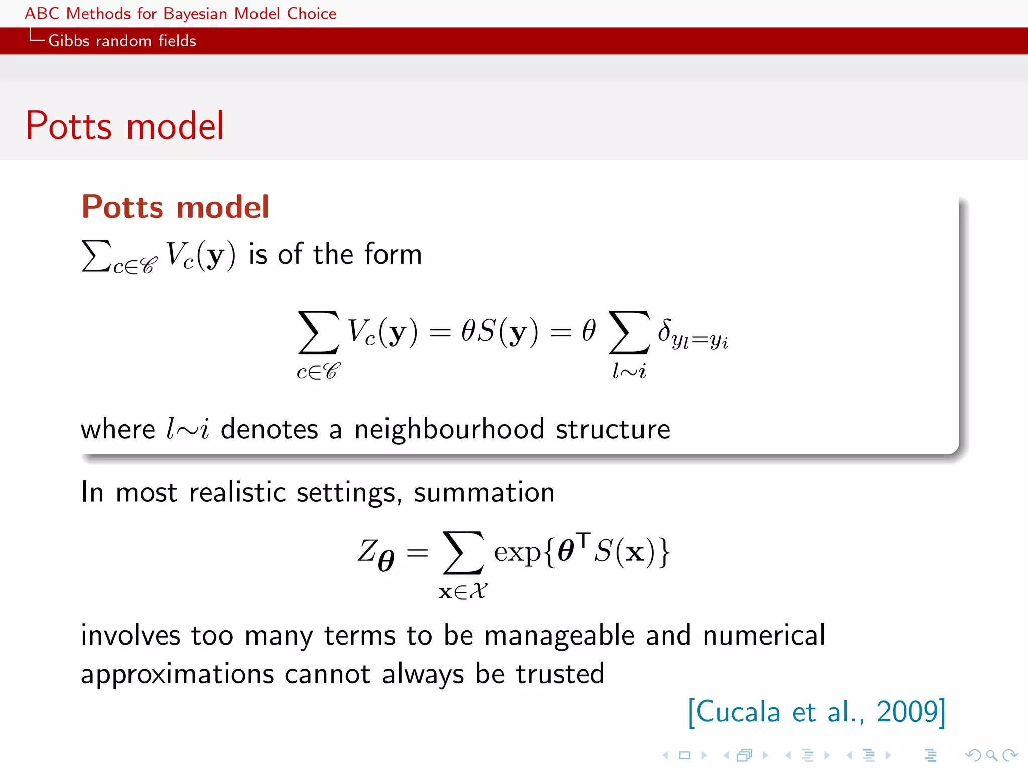 ABC Methods for Bayesian Model Choice
  Gibbs random ﬁelds




Potts model
      Potts model
          c∈C   Vc (y) is of the form

                                        Vc (y) = θS(y) = θ         δyl =yi
                                c∈C                          l∼i

      where l∼i denotes a neighbourhood structure

      In most realistic settings, summation
                                        Zθ =         exp{θ T S(x)}
                                               x∈X

      involves too many terms to be manageable and numerical
      approximations cannot always be trusted
                                                  [Cucala et al., 2009]
 