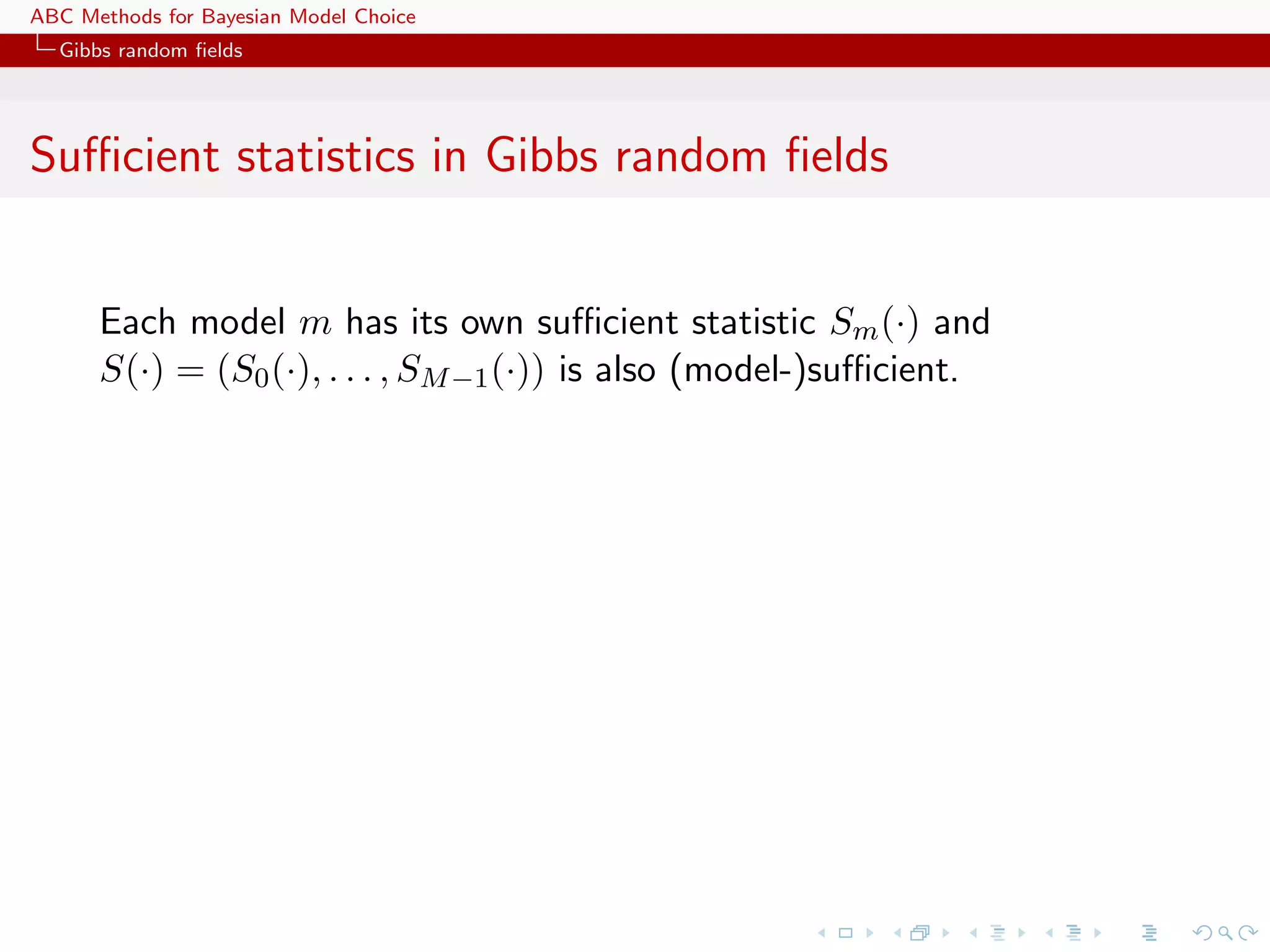 ABC Methods for Bayesian Model Choice
  Gibbs random ﬁelds




Suﬃcient statistics in Gibbs random ﬁelds


      Each model m has its own suﬃcient statistic Sm (·) and
      S(·) = (S0 (·), . . . , SM −1 (·)) is also (model-)suﬃcient.
 