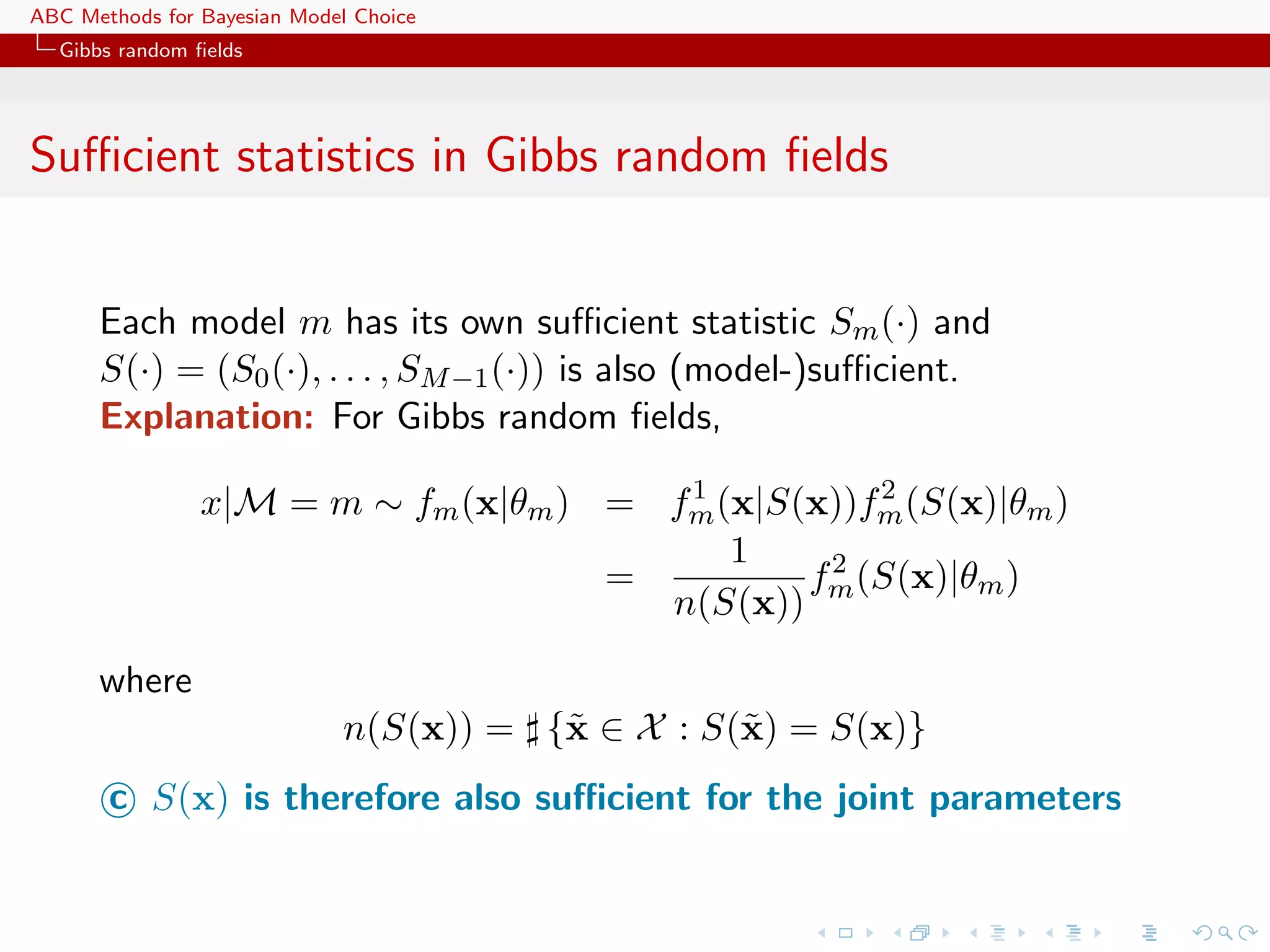ABC Methods for Bayesian Model Choice
  Gibbs random ﬁelds




Suﬃcient statistics in Gibbs random ﬁelds


      Each model m has its own suﬃcient statistic Sm (·) and
      S(·) = (S0 (·), . . . , SM −1 (·)) is also (model-)suﬃcient.
      Explanation: For Gibbs random ﬁelds,
                                        1           2
                x|M = m ∼ fm (x|θm ) = fm (x|S(x))fm (S(x)|θm )
                                           1
                                     =         f 2 (S(x)|θm )
                                       n(S(x)) m

      where
                              n(S(x)) = {˜ ∈ X : S(˜ ) = S(x)}
                                         x         x
       c S(x) is therefore also suﬃcient for the joint parameters
 