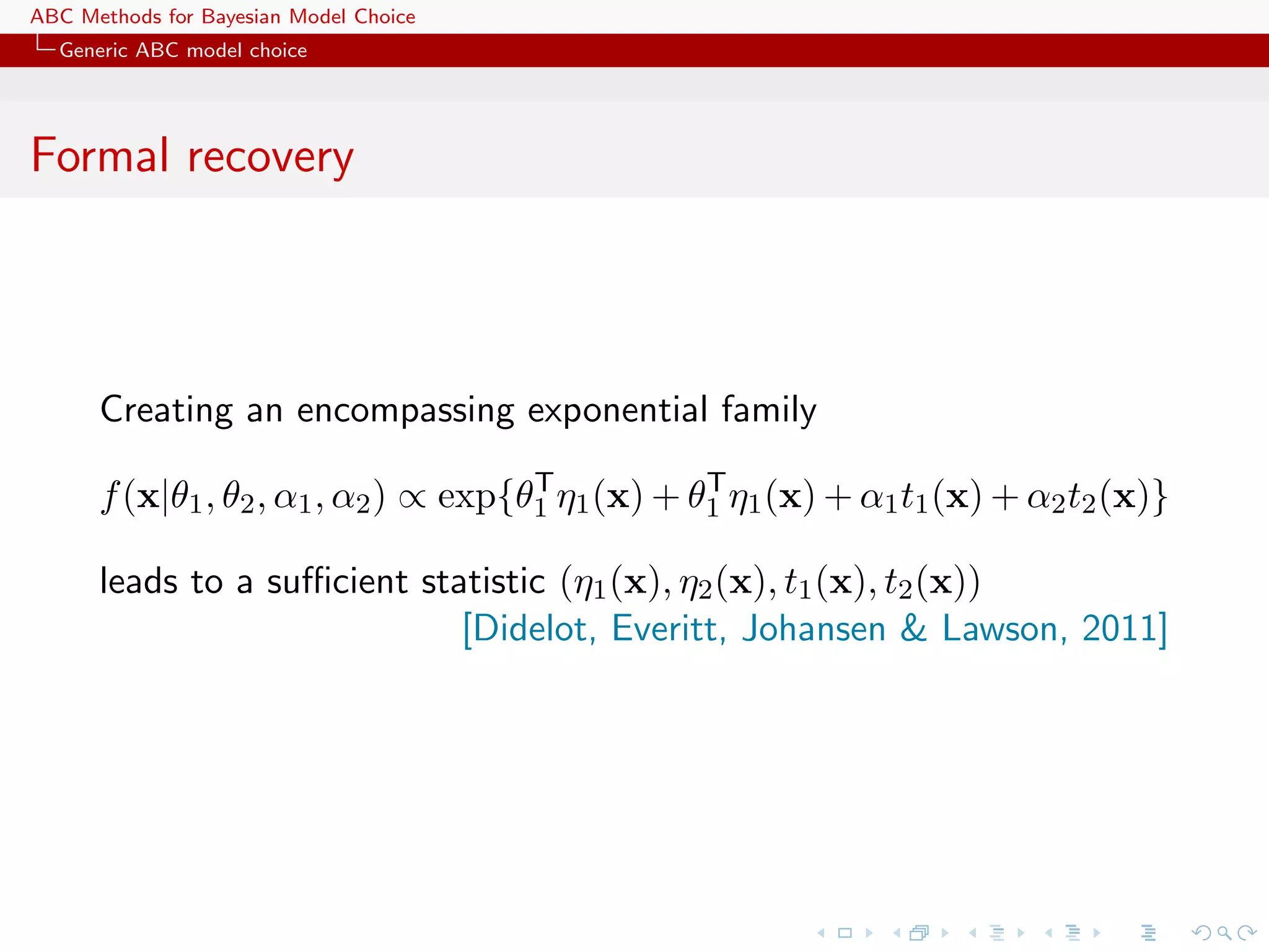 ABC Methods for Bayesian Model Choice
  Generic ABC model choice




Formal recovery



      Creating an encompassing exponential family
                                      T           T
      f (x|θ1 , θ2 , α1 , α2 ) ∝ exp{θ1 η1 (x) + θ1 η1 (x) + α1 t1 (x) + α2 t2 (x)}

      leads to a suﬃcient statistic (η1 (x), η2 (x), t1 (x), t2 (x))
                             [Didelot, Everitt, Johansen & Lawson, 2011]
 