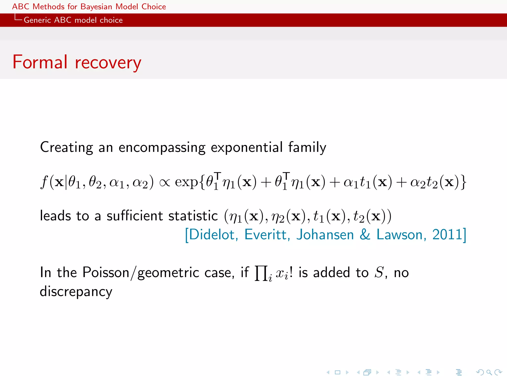 ABC Methods for Bayesian Model Choice
  Generic ABC model choice




Formal recovery



      Creating an encompassing exponential family
                                      T           T
      f (x|θ1 , θ2 , α1 , α2 ) ∝ exp{θ1 η1 (x) + θ1 η1 (x) + α1 t1 (x) + α2 t2 (x)}

      leads to a suﬃcient statistic (η1 (x), η2 (x), t1 (x), t2 (x))
                             [Didelot, Everitt, Johansen & Lawson, 2011]

      In the Poisson/geometric case, if        i xi !   is added to S, no
      discrepancy
 