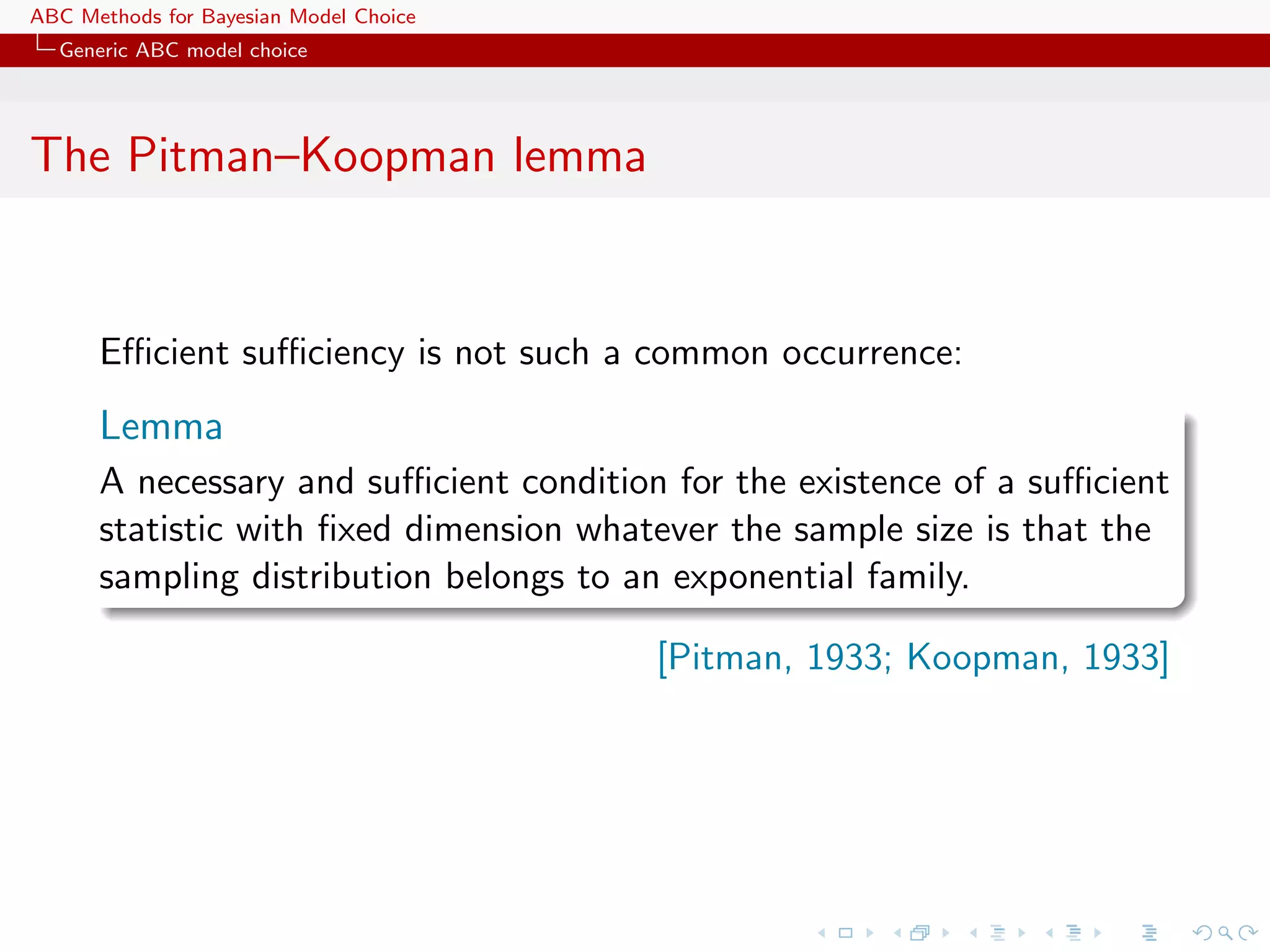 ABC Methods for Bayesian Model Choice
  Generic ABC model choice




The Pitman–Koopman lemma


      Eﬃcient suﬃciency is not such a common occurrence:
      Lemma
      A necessary and suﬃcient condition for the existence of a suﬃcient
      statistic with ﬁxed dimension whatever the sample size is that the
      sampling distribution belongs to an exponential family.

                                        [Pitman, 1933; Koopman, 1933]
 