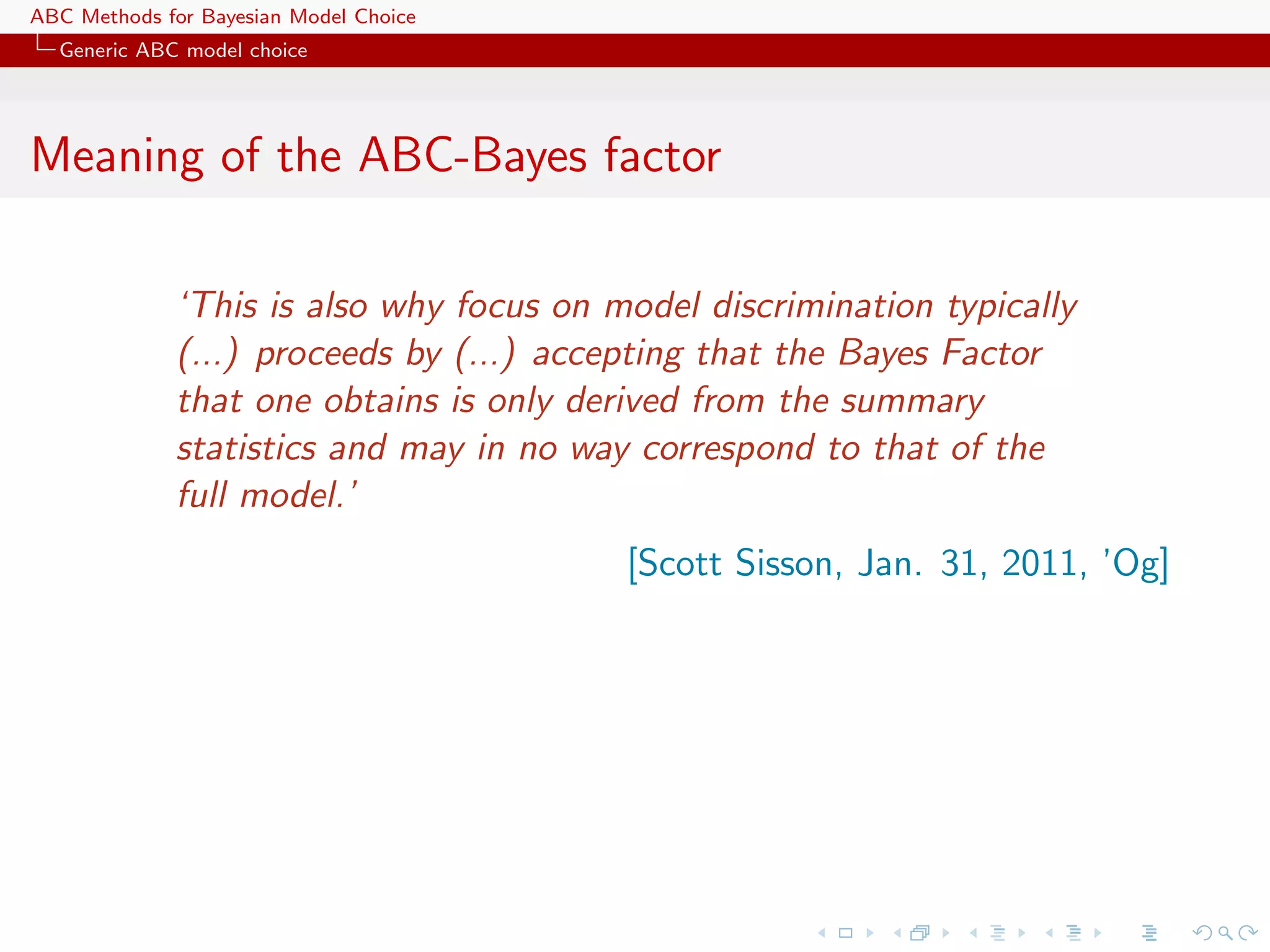 ABC Methods for Bayesian Model Choice
  Generic ABC model choice




Meaning of the ABC-Bayes factor

             ‘This is also why focus on model discrimination typically
             (...) proceeds by (...) accepting that the Bayes Factor
             that one obtains is only derived from the summary
             statistics and may in no way correspond to that of the
             full model.’
                                         [Scott Sisson, Jan. 31, 2011, ’Og]
 