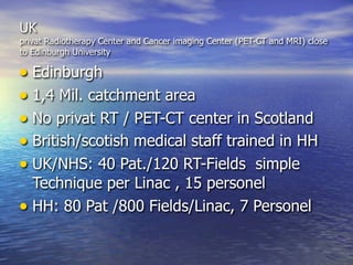 UK
privat Radiotherapy Center and Cancer imaging Center (PET-CT and MRI) close
to Edinburgh University

• Edinburgh
• 1,4 Mil. catchment area
• No privat RT / PET-CT center in Scotland
• British/scotish medical staff trained in HH
• UK/NHS: 40 Pat./120 RT-Fields simple
  Technique per Linac , 15 personel
• HH: 80 Pat /800 Fields/Linac, 7 Personel
 