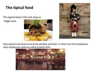 The tipical food

The typical food is fish and chips or
haggis post.




Also typical visit taverns to drink whiskey and beer. In them we find employees
with traditional clothing called Scottish kilts.
 