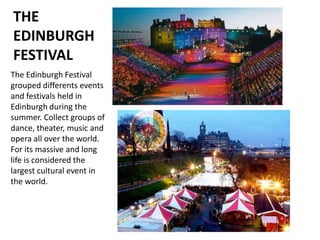 THE
EDINBURGH
FESTIVAL
The Edinburgh Festival
grouped differents events
and festivals held in
Edinburgh during the
summer. Collect groups of
dance, theater, music and
opera all over the world.
For its massive and long
life is considered the
largest cultural event in
the world.
 