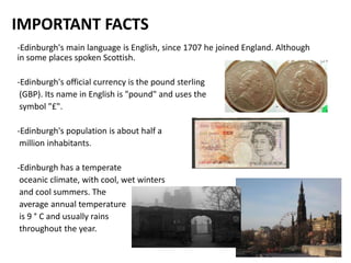 IMPORTANT FACTS
-Edinburgh's main language is English, since 1707 he joined England. Although
in some places spoken Scottish.

-Edinburgh's official currency is the pound sterling
 (GBP). Its name in English is "pound" and uses the
 symbol "£".

-Edinburgh's population is about half a
 million inhabitants.

-Edinburgh has a temperate
 oceanic climate, with cool, wet winters
 and cool summers. The
 average annual temperature
 is 9 ° C and usually rains
 throughout the year.
 
