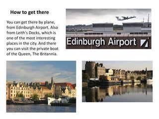 How to get there
You can get there by plane,
from Edinburgh Airport. Also
from Leith's Docks, which is
one of the most interesting
places in the city. And there
you can visit the private boat
of the Queen, The Britannia.
 