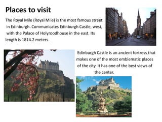 Places to visit
The Royal Mile (Royal Mile) is the most famous street
 in Edinburgh. Communicates Edinburgh Castle, west,
 with the Palace of Holyroodhouse in the east. Its
length is 1814.2 meters.

                                      Edinburgh Castle is an ancient fortress that
                                      makes one of the most emblematic places
                                      of the city. It has one of the best views of
                                                the center.
 