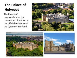 The Palace of
Holyrood
The Palace of
Holyroodhouse, is a
classical architecture. Is
the official residence of
the Queen in Scotland.
 