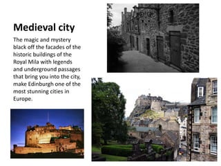 Medieval city
The magic and mystery
black off the facades of the
historic buildings of the
Royal Mila with legends
and underground passages
that bring you into the city,
make Edinburgh one of the
most stunning cities in
Europe.
 