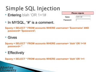  Entering blah ‘OR 1=1#
 In MYSQL, “#” is a comment.
$query = SELECT * FROM accounts WHERE username= '$username' AND
password= '$password';
 Gives
$query = SELECT * FROM accounts WHERE username= ‘blah' OR 1=1#
password= ''
 Effectively
$query = SELECT * FROM accounts WHERE username= ‘blah' OR 1=1
 